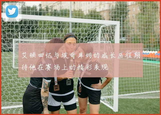 艾顿回忆与埃奇库姆的成长历程期待他在赛场上的精彩表现