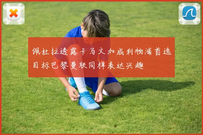 佩杜拉透露卡马文加成利物浦首选目标巴黎曼联同样表达兴趣