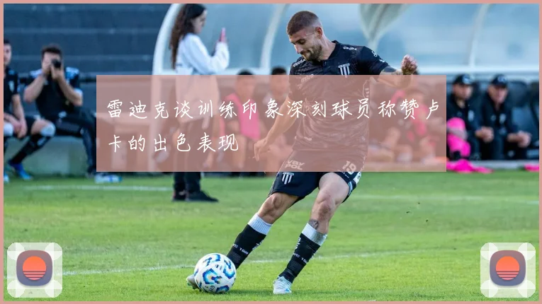 雷迪克谈训练印象深刻球员称赞卢卡的出色表现