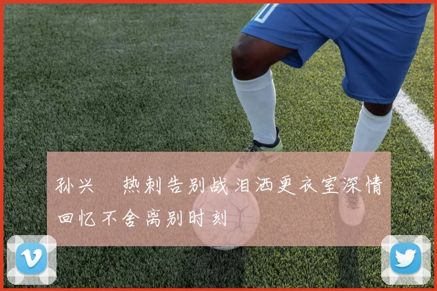 孙兴慜热刺告别战泪洒更衣室深情回忆不舍离别时刻