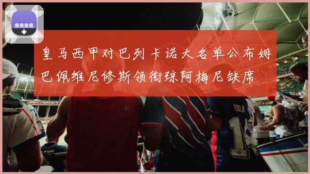 皇马西甲对巴列卡诺大名单公布姆巴佩维尼修斯领衔琼阿梅尼缺席