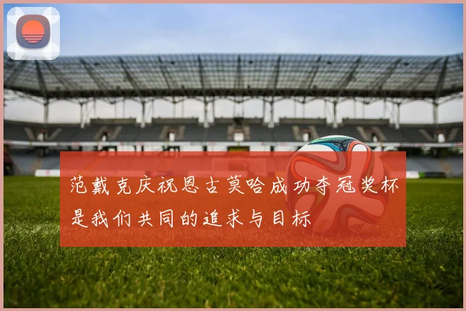 范戴克庆祝恩古莫哈成功夺冠奖杯是我们共同的追求与目标
