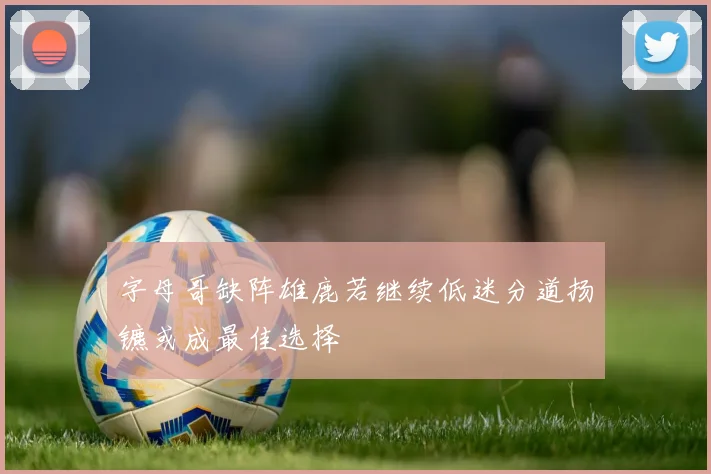 字母哥缺阵雄鹿若继续低迷分道扬镳或成最佳选择