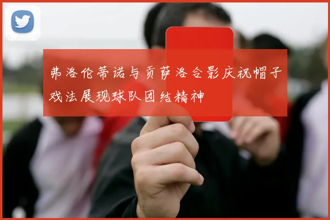 弗洛伦蒂诺与贡萨洛合影庆祝帽子戏法展现球队团结精神