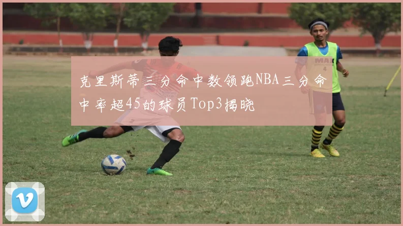 克里斯蒂三分命中数领跑NBA三分命中率超45的球员Top3揭晓