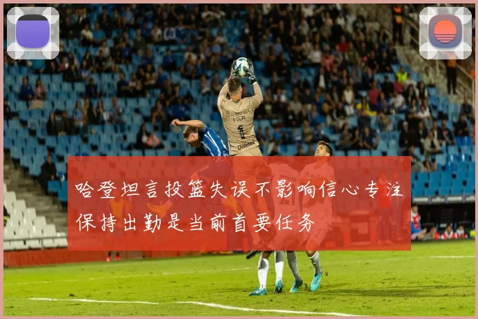哈登坦言投篮失误不影响信心专注保持出勤是当前首要任务