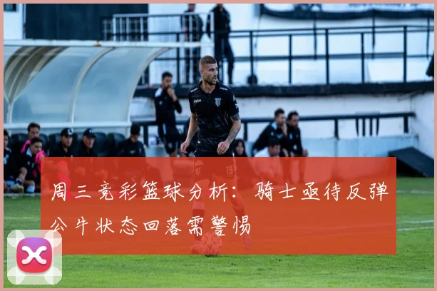 周三竞彩篮球分析：骑士亟待反弹公牛状态回落需警惕