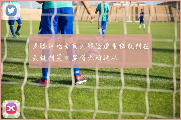 罗滕评论舍瓦利耶险遭重伤裁判在关键判罚中显得无所适从