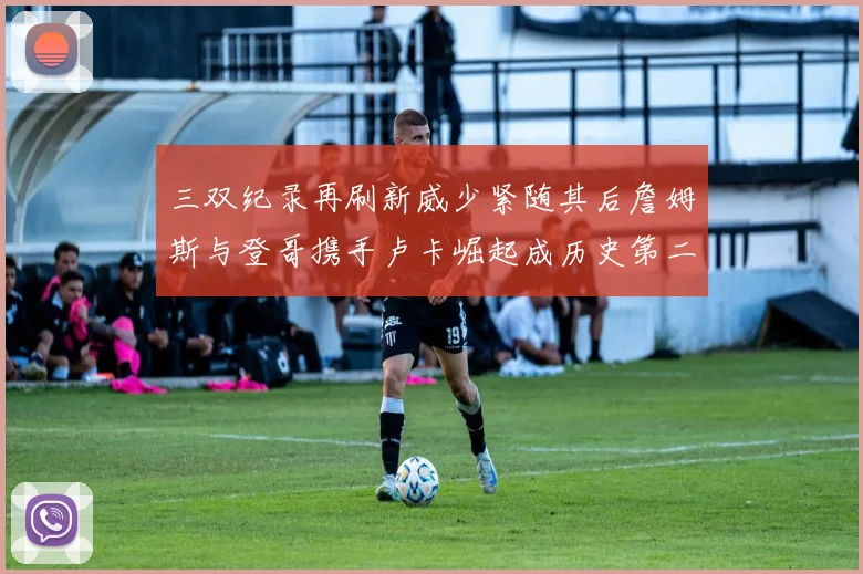 三双纪录再刷新威少紧随其后詹姆斯与登哥携手卢卡崛起成历史第二