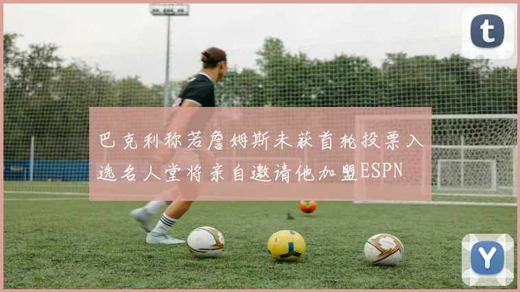 巴克利称若詹姆斯未获首轮投票入选名人堂将亲自邀请他加盟ESPN