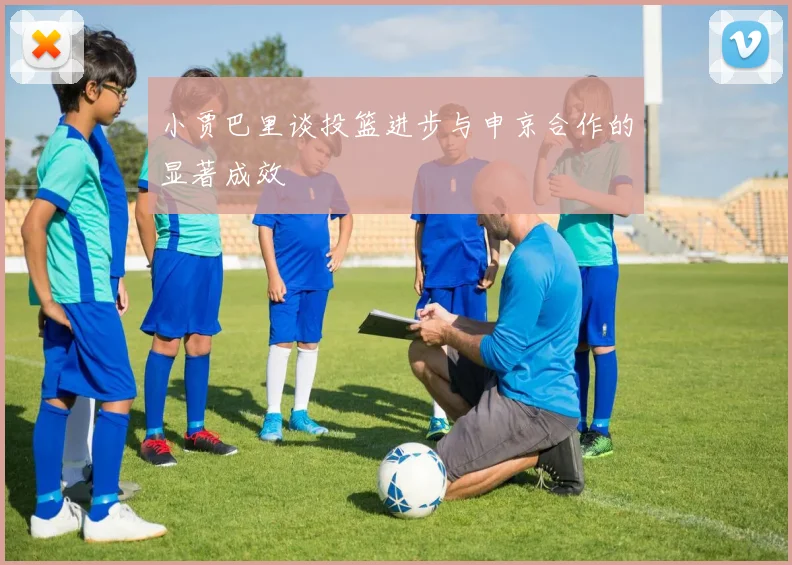 小贾巴里谈投篮进步与申京合作的显著成效