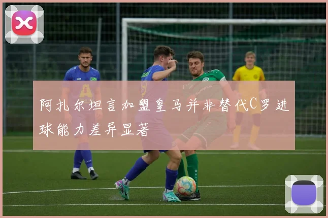 阿扎尔坦言加盟皇马并非替代C罗进球能力差异显著