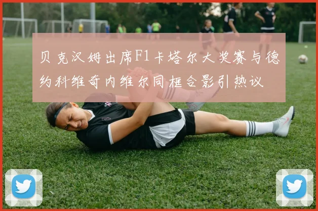 贝克汉姆出席F1卡塔尔大奖赛与德约科维奇内维尔同框合影引热议