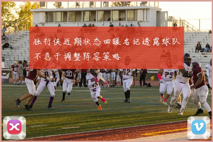 独行侠近期状态回暖名记透露球队不急于调整阵容策略