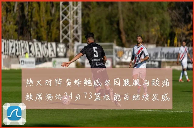 热火对阵黄蜂鲍威尔因腹股沟酸痛缺席场均24分73篮板能否继续发威