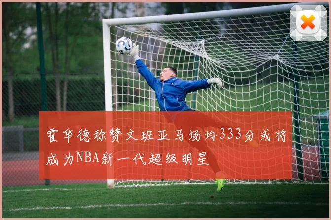霍华德称赞文班亚马场均333分或将成为NBA新一代超级明星