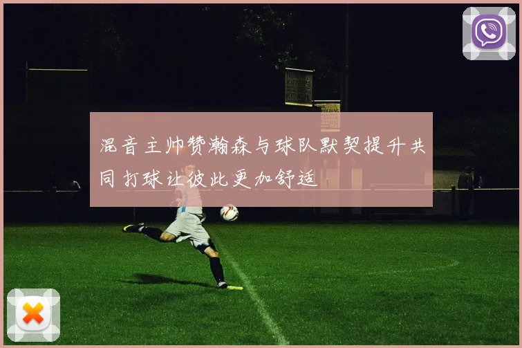 混音主帅赞瀚森与球队默契提升共同打球让彼此更加舒适