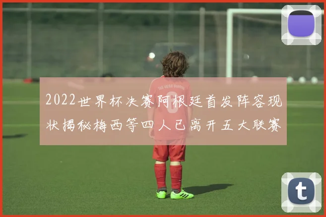 2022世界杯决赛阿根廷首发阵容现状揭秘梅西等四人已离开五大联赛