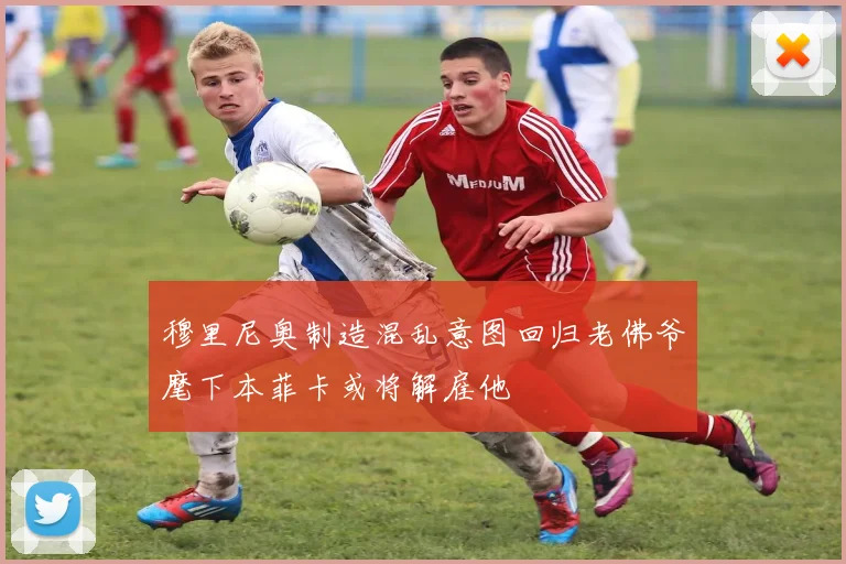 穆里尼奥制造混乱意图回归老佛爷麾下本菲卡或将解雇他